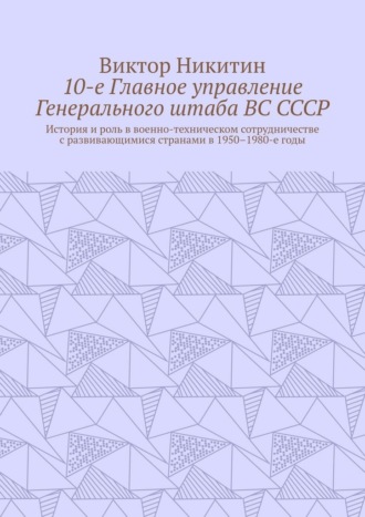 10-е Главное управление Генерального штаба ВС СССР. История и роль в военно-техническом сотрудничестве с развивающимися странами в 1950–1980-е годы Виктор Никитин, 10-е Главное управление Генерального штаба ВС СССР. История и роль в военно-техническом сотрудничестве с развивающимися странами в 1950–1980-е годы