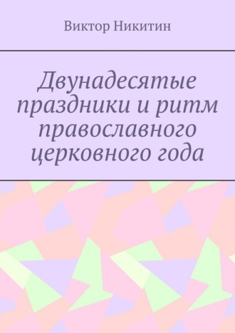Двунадесятые праздники и ритм православного церковного года Виктор Никитин, Двунадесятые праздники и ритм православного церковного года
