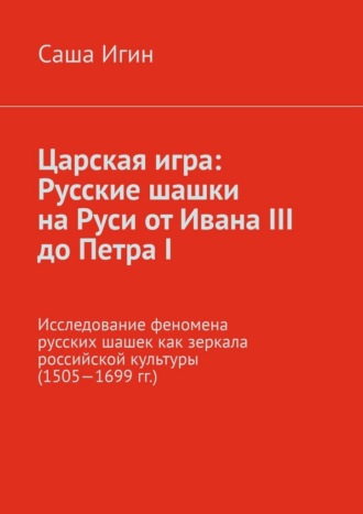 Царская игра: русские шашки на Руси от Ивана III до Петра I. Исследование феномена русских шашек как зеркала российской культуры (1505—1699 гг.) Саша Игин, Царская игра: русские шашки на Руси от Ивана III до Петра I. Исследование феномена русских шашек как зеркала российской культуры (1505—1699 гг.)