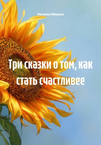 Три сказки о том, как стать счастливее Наталья Ивушка, Три сказки о том, как стать счастливее