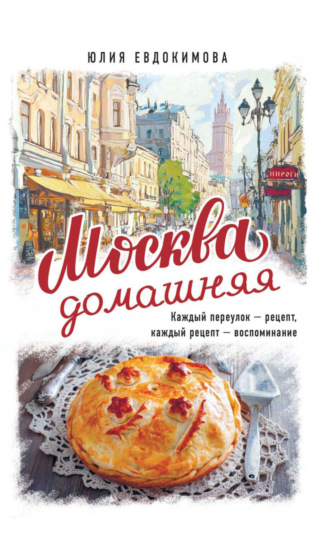 Москва домашняя. Каждый переулок – рецепт, каждый рецепт – воспоминание Юлия Евдокимова, Москва домашняя. Каждый переулок – рецепт, каждый рецепт – воспоминание