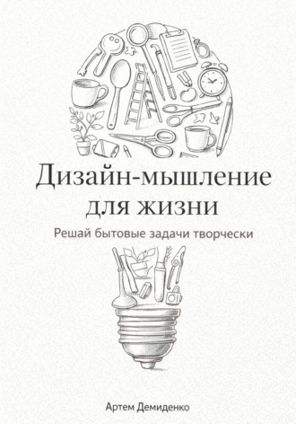 Дизайн-мышление для жизни: Решай бытовые задачи творчески , Дизайн-мышление для жизни: Решай бытовые задачи творчески