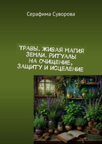 Травы. Живая магия земли. Ритуалы на очищение, защиту и исцеление Серафима Суворова, Травы. Живая магия земли. Ритуалы на очищение, защиту и исцеление