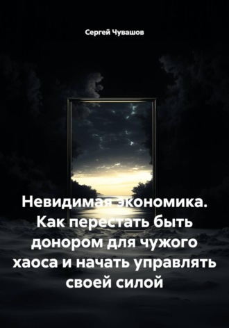 Невидимая экономика. Как перестать быть донором для чужого хаоса и начать управлять своей силой , Невидимая экономика. Как перестать быть донором для чужого хаоса и начать управлять своей силой