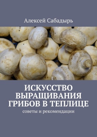 Искусство выращивания грибов в теплице. Советы и рекомендации Алексей Сабадырь, Искусство выращивания грибов в теплице. Советы и рекомендации