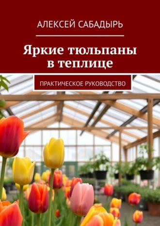 Яркие тюльпаны в теплице. Практическое руководство Алексей Сабадырь, Яркие тюльпаны в теплице. Практическое руководство