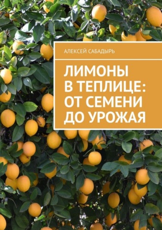 Лимоны в теплице: от семени до урожая Алексей Сабадырь, Лимоны в теплице: от семени до урожая