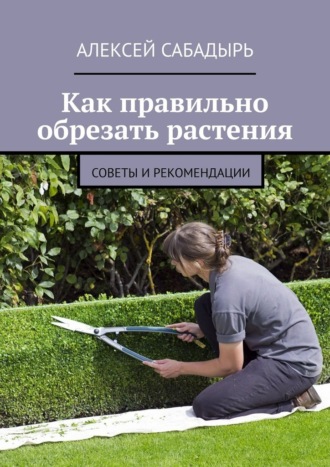 Как правильно обрезать растения. Советы и рекомендации Алексей Сабадырь, Как правильно обрезать растения. Советы и рекомендации