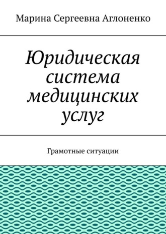 Юридическая система медицинских услуг. Грамотные ситуации Марина Аглоненко, Юридическая система медицинских услуг. Грамотные ситуации