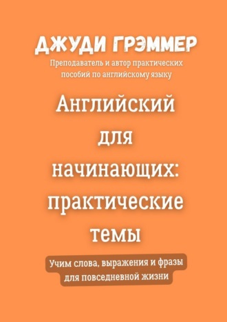 Английский для начинающих: практические темы. Учим слова, выражения и фразы для повседневной жизни Джуди Грэммер, Английский для начинающих: практические темы. Учим слова, выражения и фразы для повседневной жизни
