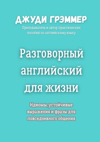Разговорный английский для жизни. Идиомы, устойчивые выражения и фразы для повседневного общения Джуди Грэммер, Разговорный английский для жизни. Идиомы, устойчивые выражения и фразы для повседневного общения