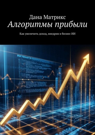 Алгоритмы прибыли. Как увеличить доход, внедрив в бизнес ИИ Дана Матрикс, Алгоритмы прибыли. Как увеличить доход, внедрив в бизнес ИИ