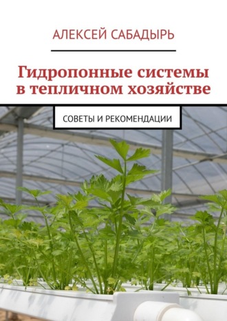 Гидропонные системы в тепличном хозяйстве. Советы и рекомендации Алексей Сабадырь, Гидропонные системы в тепличном хозяйстве. Советы и рекомендации