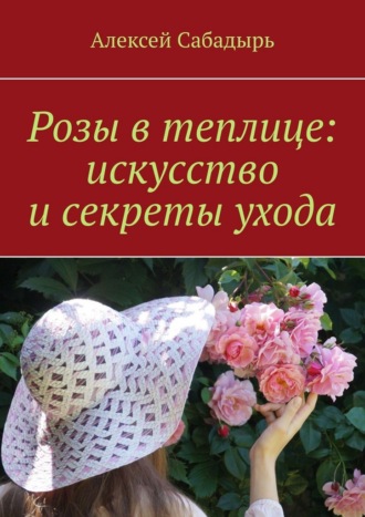 Розы в теплице: искусство и секреты ухода Алексей Сабадырь, Розы в теплице: искусство и секреты ухода