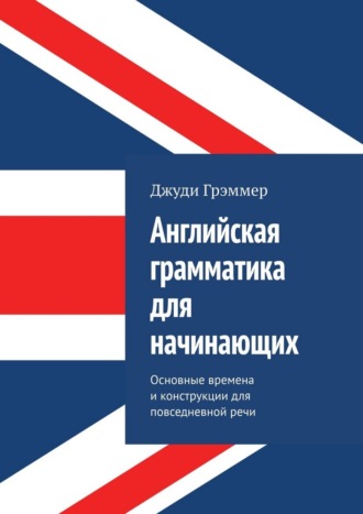 Английская грамматика для начинающих. Основные времена и конструкции для повседневной речи Джуди Грэммер, Английская грамматика для начинающих. Основные времена и конструкции для повседневной речи