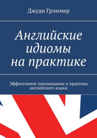 Английские идиомы на практике. Эффективное запоминание и практика английского языка Джуди Грэммер, Английские идиомы на практике. Эффективное запоминание и практика английского языка