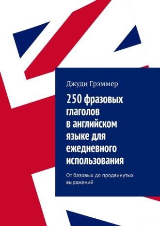 250 фразовых глаголов в английском языке для ежедневного использования. От базовых до продвинутых выражений Джуди Грэммер, 250 фразовых глаголов в английском языке для ежедневного использования. От базовых до продвинутых выражений