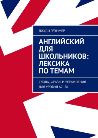 Английский для школьников: лексика по темам. Слова, фразы и упражнения для уровня A2–B1 Джуди Грэммер, Английский для школьников: лексика по темам. Слова, фразы и упражнения для уровня A2–B1