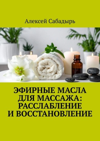 Эфирные масла для массажа: расслабление и восстановление Алексей Сабадырь, Эфирные масла для массажа: расслабление и восстановление