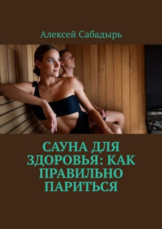 Сауна для здоровья: как правильно париться Алексей Сабадырь, Сауна для здоровья: как правильно париться