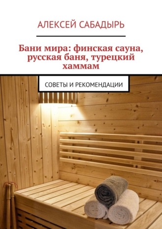 Бани мира: финская сауна, русская баня, турецкий хаммам. Советы и рекомендации Алексей Сабадырь, Бани мира: финская сауна, русская баня, турецкий хаммам. Советы и рекомендации