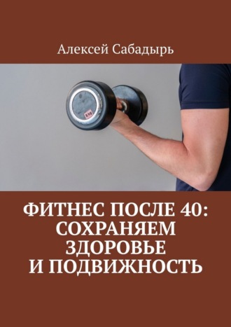 Фитнес после 40: сохраняем здоровье и подвижность Алексей Сабадырь, Фитнес после 40: сохраняем здоровье и подвижность