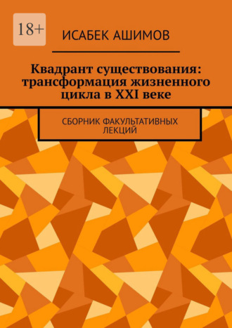 Квадрант существования: трансформация жизненного цикла в XXI веке. Сборник факультативных лекций Исабек Ашимов, Квадрант существования: трансформация жизненного цикла в XXI веке. Сборник факультативных лекций