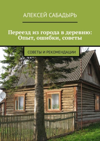 Переезд из города в деревню: Опыт, ошибки, советы. Советы и рекомендации Алексей Сабадырь, Переезд из города в деревню: Опыт, ошибки, советы. Советы и рекомендации