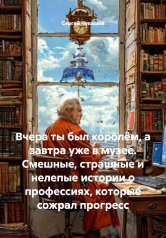 Вчера ты был королём, а завтра уже в музее. Смешные, страшные и нелепые истории о профессиях, которые сожрал прогресс , Вчера ты был королём, а завтра уже в музее. Смешные, страшные и нелепые истории о профессиях, которые сожрал прогресс