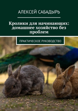 Кролики для начинающих: домашнее хозяйство без проблем. Практическое руководство Алексей Сабадырь, Кролики для начинающих: домашнее хозяйство без проблем. Практическое руководство