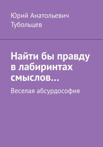 Найти бы правду в лабиринтах смыслов… Веселая абсурдософия , Найти бы правду в лабиринтах смыслов… Веселая абсурдософия