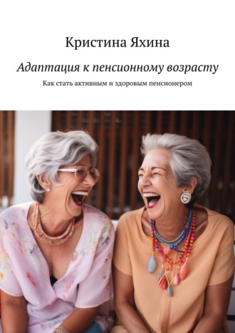Адаптация к пенсионному возрасту. Как стать активным и здоровым пенсионером Кристина Яхина, Адаптация к пенсионному возрасту. Как стать активным и здоровым пенсионером