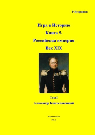 Игра в Историю Книга 5. Российская империя Век XIX Том I (продолжение) Александр I (Благославленный) , Игра в Историю Книга 5. Российская империя Век XIX Том I (продолжение) Александр I (Благославленный)
