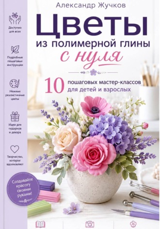 Цветы из полимерной глины с нуля. 10 пошаговых мастер-классов для детей и взрослых , Цветы из полимерной глины с нуля. 10 пошаговых мастер-классов для детей и взрослых