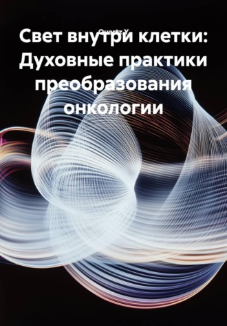 Свет внутри клетки: Духовные практики преобразования онкологии , Свет внутри клетки: Духовные практики преобразования онкологии