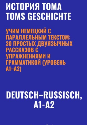 История Тома. Учим немецкий с параллельным текстом: 30 простых двуязычных рассказов с упражнениями и грамматикой (уровень A1–A2) , История Тома. Учим немецкий с параллельным текстом: 30 простых двуязычных рассказов с упражнениями и грамматикой (уровень A1–A2)