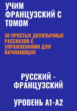 Учим французский с Томом. 30 простых двуязычных рассказов с упражнениями для начинающих (русский—французский, уровень A1-A2) , Учим французский с Томом. 30 простых двуязычных рассказов с упражнениями для начинающих (русский—французский, уровень A1-A2)