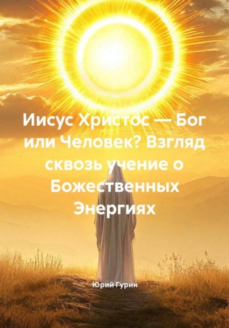 Иисус Христос — Бог или Человек? Взгляд сквозь учение о Божественных Энергиях , Иисус Христос — Бог или Человек? Взгляд сквозь учение о Божественных Энергиях