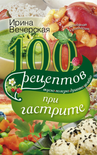 Ирина Вечерская, 100 рецептов при гастрите. Вкусно, полезно, душевно, целебно